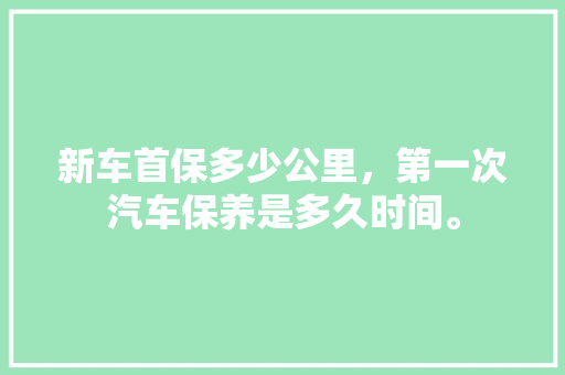 新车首保多少公里，第一次汽车保养是多久时间。  第1张 新车首保多少公里，第一次汽车保养是多久时间。 商用车