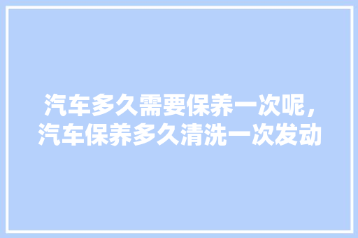 汽车多久需要保养一次呢，汽车保养多久清洗一次发动机。  第1张 汽车多久需要保养一次呢，汽车保养多久清洗一次发动机。 汽车保养