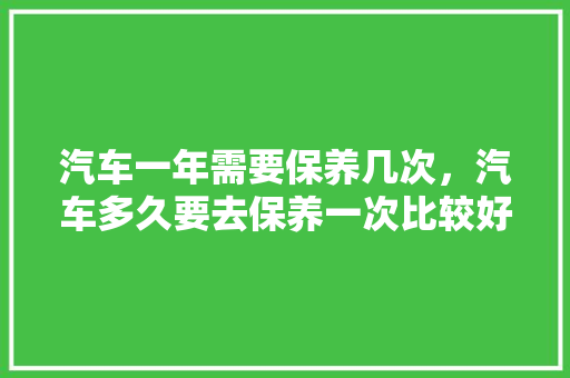 汽车一年需要保养几次，汽车多久要去保养一次比较好。  第1张 汽车一年需要保养几次，汽车多久要去保养一次比较好。 电瓶车