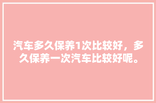 汽车多久保养1次比较好，多久保养一次汽车比较好呢。  第1张 汽车多久保养1次比较好，多久保养一次汽车比较好呢。 新能源配件