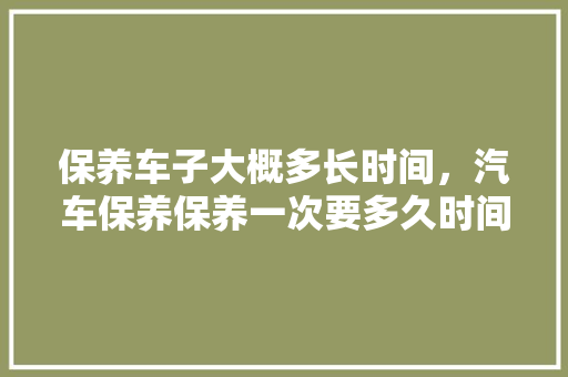 保养车子大概多长时间，汽车保养保养一次要多久时间。  第1张 保养车子大概多长时间，汽车保养保养一次要多久时间。 新车