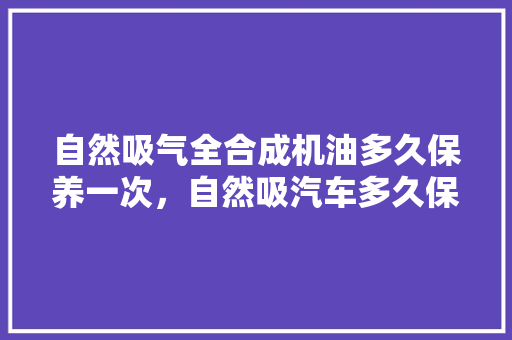 自然吸气全合成机油多久保养一次，自然吸汽车多久保养一次比较好。  第1张 自然吸气全合成机油多久保养一次，自然吸汽车多久保养一次比较好。 新能源配件
