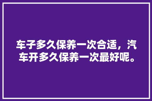 车子多久保养一次合适，汽车开多久保养一次最好呢。  第1张 车子多久保养一次合适，汽车开多久保养一次最好呢。 二手车