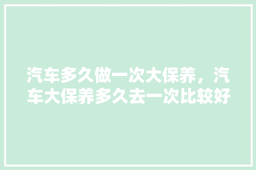 汽车多久做一次大保养,汽车大保养多久去一次比较好。 汽车维修 汽车多久做一次大保养,汽车大保养多久去一次比较好。 第1张 汽车多久做一次大保养,汽车大保养多久去一次比较好。 汽车维修