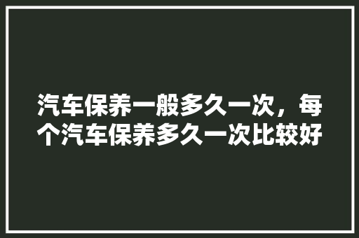 汽车保养一般多久一次，每个汽车保养多久一次比较好。  第1张 汽车保养一般多久一次，每个汽车保养多久一次比较好。 汽车评测