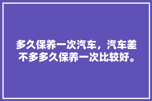 多久保养一次汽车，汽车差不多多久保养一次比较好。  第1张 多久保养一次汽车，汽车差不多多久保养一次比较好。 汽车百科