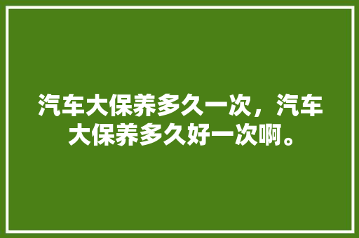 汽车大保养多久一次，汽车大保养多久好一次啊。  第1张 汽车大保养多久一次，汽车大保养多久好一次啊。 摩托车维修