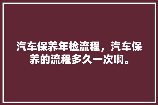 汽车保养年检流程,汽车保养的流程多久一次啊。 汽车保养 汽车保养年检流程,汽车保养的流程多久一次啊。 第1张 汽车保养年检流程,汽车保养的流程多久一次啊。 汽车保养