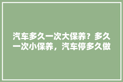 汽车多久一次大保养？多久一次小保养，汽车停多久做一次大保养比较好。  第1张 汽车多久一次大保养？多久一次小保养，汽车停多久做一次大保养比较好。 商用车