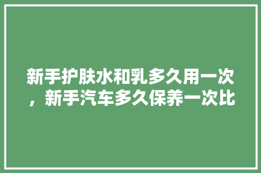 新手护肤水和乳多久用一次，新手汽车多久保养一次比较好。  第1张 新手护肤水和乳多久用一次，新手汽车多久保养一次比较好。 电瓶车
