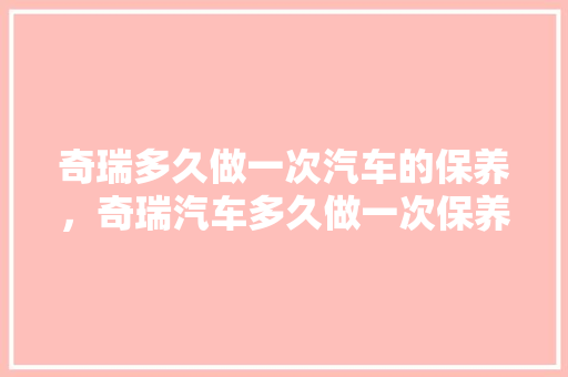奇瑞多久做一次汽车的保养，奇瑞汽车多久做一次保养比较好。  第1张 奇瑞多久做一次汽车的保养，奇瑞汽车多久做一次保养比较好。 汽车配件