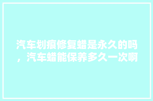 汽车划痕修复蜡是永久的吗，汽车蜡能保养多久一次啊。  第1张 汽车划痕修复蜡是永久的吗，汽车蜡能保养多久一次啊。 汽车保养