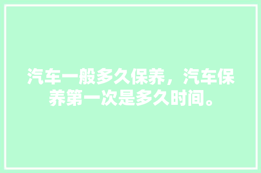 汽车一般多久保养，汽车保养第一次是多久时间。  第1张 汽车一般多久保养，汽车保养第一次是多久时间。 新能源