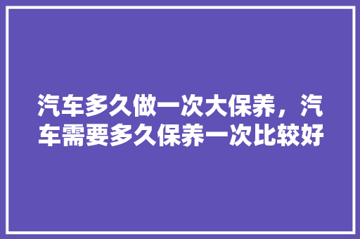 汽车多久做一次大保养，汽车需要多久保养一次比较好。  第1张 汽车多久做一次大保养，汽车需要多久保养一次比较好。 购车指南