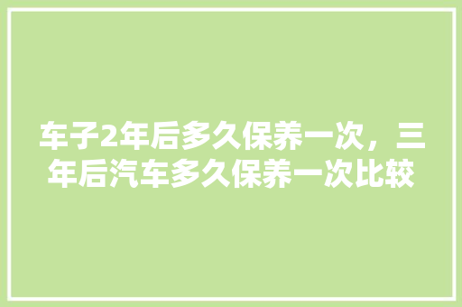 车子2年后多久保养一次，三年后汽车多久保养一次比较好。  第1张 车子2年后多久保养一次，三年后汽车多久保养一次比较好。 购车指南