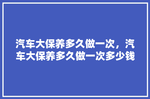 汽车大保养多久做一次，汽车大保养多久做一次多少钱啊。  第1张 汽车大保养多久做一次，汽车大保养多久做一次多少钱啊。 摩托车维修