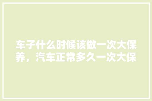 车子什么时候该做一次大保养,汽车正常多久一次大保养合适。 汽车维修 车子什么时候该做一次大保养,汽车正常多久一次大保养合适。 第1张 车子什么时候该做一次大保养,汽车正常多久一次大保养合适。 汽车维修