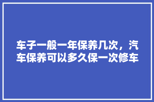 车子一般一年保养几次，汽车保养可以多久保一次修车。  第1张 车子一般一年保养几次，汽车保养可以多久保一次修车。 热门车