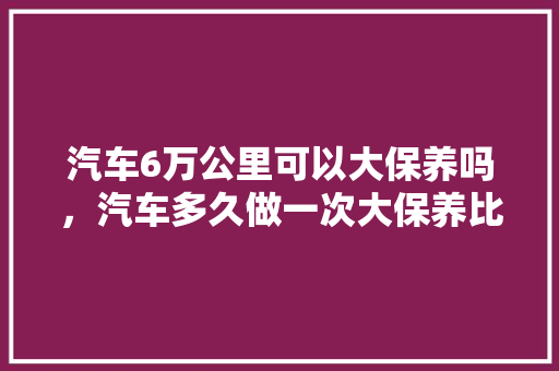 汽车6万公里可以大保养吗，汽车多久做一次大保养比较好。  第1张 汽车6万公里可以大保养吗，汽车多久做一次大保养比较好。 汽车评测