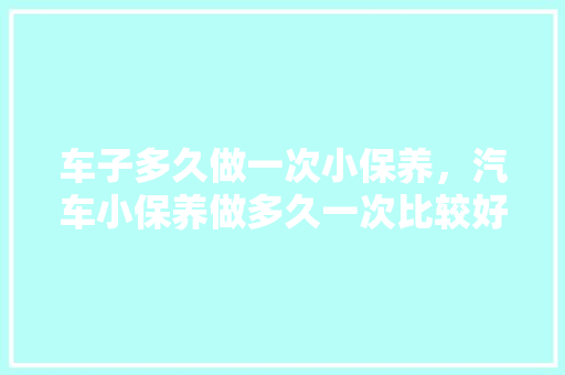 车子多久做一次小保养，汽车小保养做多久一次比较好。  第1张 车子多久做一次小保养，汽车小保养做多久一次比较好。 购车指南
