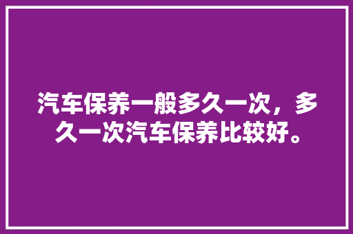 汽车保养一般多久一次，多久一次汽车保养比较好。  第1张 汽车保养一般多久一次，多久一次汽车保养比较好。 汽车维修