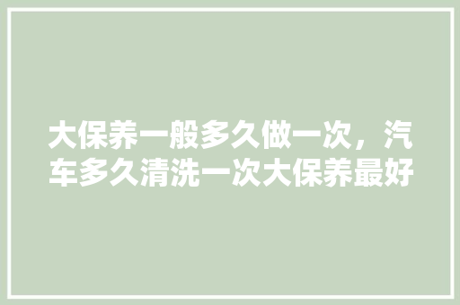 大保养一般多久做一次，汽车多久清洗一次大保养最好。  第1张 大保养一般多久做一次，汽车多久清洗一次大保养最好。 二手车