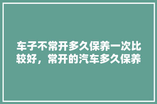车子不常开多久保养一次比较好，常开的汽车多久保养一次比较好。  第1张 车子不常开多久保养一次比较好，常开的汽车多久保养一次比较好。 二手车
