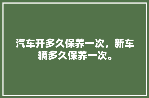 汽车开多久保养一次，新车辆多久保养一次。  第1张 汽车开多久保养一次，新车辆多久保养一次。 电瓶车