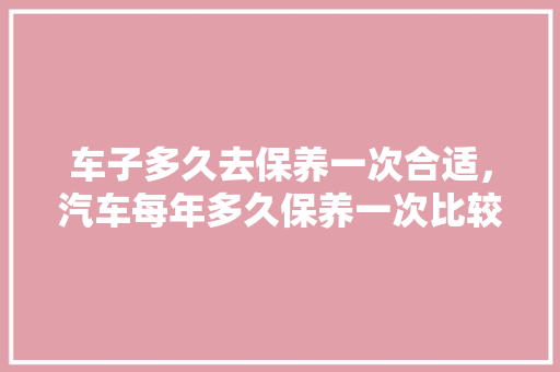 车子多久去保养一次合适，汽车每年多久保养一次比较好。  第1张 车子多久去保养一次合适，汽车每年多久保养一次比较好。 汽车维修