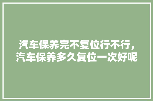 汽车保养完不复位行不行，汽车保养多久复位一次好呢。  第1张 汽车保养完不复位行不行，汽车保养多久复位一次好呢。 豪华车