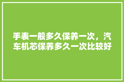 手表一般多久保养一次，汽车机芯保养多久一次比较好。  第1张 手表一般多久保养一次，汽车机芯保养多久一次比较好。 电车维修