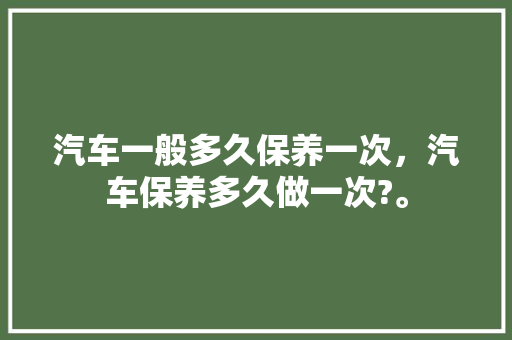 汽车一般多久保养一次，汽车保养多久做一次?。  第1张 汽车一般多久保养一次，汽车保养多久做一次?。 新车
