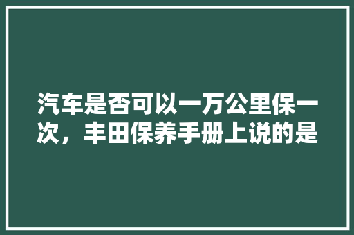 汽车是否可以一万公里保一次，丰田保养手册上说的是一万公里一次，日本汽车保养一次要多久时间。  第1张 汽车是否可以一万公里保一次，丰田保养手册上说的是一万公里一次，日本汽车保养一次要多久时间。 二手车