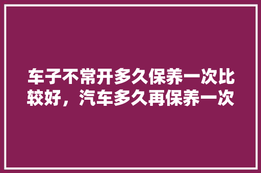 车子不常开多久保养一次比较好，汽车多久再保养一次最好呢。  第1张 车子不常开多久保养一次比较好，汽车多久再保养一次最好呢。 商用车