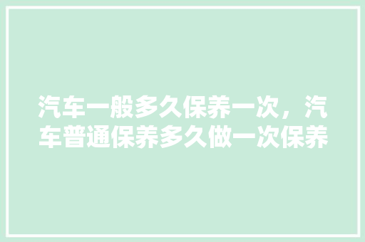 汽车一般多久保养一次，汽车普通保养多久做一次保养。  第1张 汽车一般多久保养一次，汽车普通保养多久做一次保养。 新能源