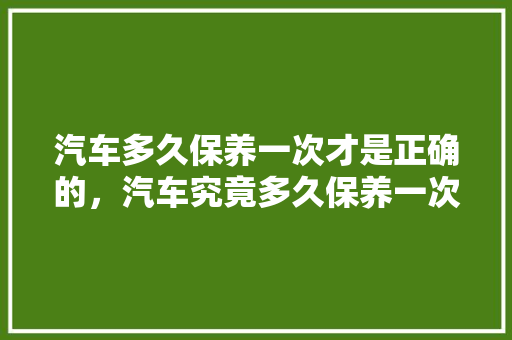 汽车多久保养一次才是正确的，汽车究竟多久保养一次比较好。  第1张 汽车多久保养一次才是正确的，汽车究竟多久保养一次比较好。 新车
