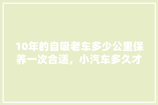 10年的自吸老车多少公里保养一次合适，小汽车多久才保养一次比较好。  第1张 10年的自吸老车多少公里保养一次合适，小汽车多久才保养一次比较好。 汽车维修