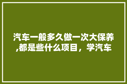汽车一般多久做一次大保养,都是些什么项目，学汽车多久做大保养一次好。  第1张 汽车一般多久做一次大保养,都是些什么项目，学汽车多久做大保养一次好。 汽车保养