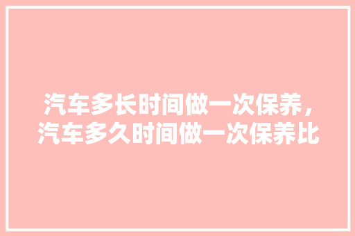 汽车多长时间做一次保养,汽车多久时间做一次保养比较好。 小车配件 汽车多长时间做一次保养,汽车多久时间做一次保养比较好。 第1张 汽车多长时间做一次保养,汽车多久时间做一次保养比较好。 小车配件