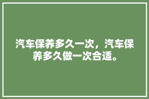 汽车保养多久一次，汽车保养多久做一次合适。  第1张 汽车保养多久一次，汽车保养多久做一次合适。 新能源