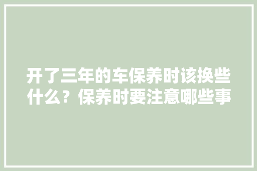 开了三年的车保养时该换些什么？保养时要注意哪些事项，汽车三保养多久一次合适。  第1张 开了三年的车保养时该换些什么？保养时要注意哪些事项，汽车三保养多久一次合适。 商用车
