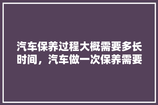 汽车保养过程大概需要多长时间，汽车做一次保养需要多久时间。  第1张 汽车保养过程大概需要多长时间，汽车做一次保养需要多久时间。 汽车保养