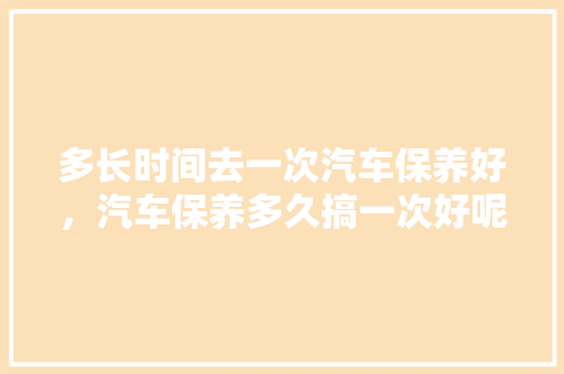 多长时间去一次汽车保养好，汽车保养多久搞一次好呢。  第1张 多长时间去一次汽车保养好，汽车保养多久搞一次好呢。 小车配件