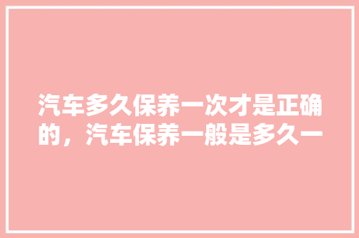 汽车多久保养一次才是正确的，汽车保养一般是多久一次啊。  第1张 汽车多久保养一次才是正确的，汽车保养一般是多久一次啊。 热门车