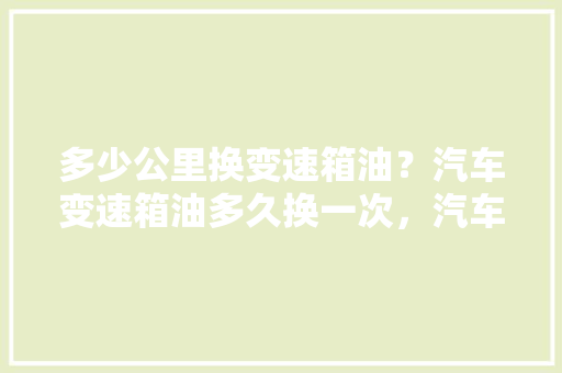 多少公里换变速箱油？汽车变速箱油多久换一次，汽车挂挡线保养多久一次好。  第1张 多少公里换变速箱油？汽车变速箱油多久换一次，汽车挂挡线保养多久一次好。 汽车维修