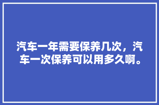 汽车一年需要保养几次,汽车一次保养可以用多久啊。 新能源 汽车一年需要保养几次,汽车一次保养可以用多久啊。 第1张 汽车一年需要保养几次,汽车一次保养可以用多久啊。 新能源