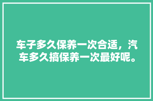 车子多久保养一次合适，汽车多久搞保养一次最好呢。  第1张 车子多久保养一次合适，汽车多久搞保养一次最好呢。 摩托车维修