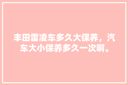 丰田雷凌车多久大保养，汽车大小保养多久一次啊。  第1张 丰田雷凌车多久大保养，汽车大小保养多久一次啊。 汽车保养