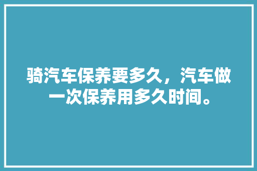 骑汽车保养要多久，汽车做一次保养用多久时间。  第1张 骑汽车保养要多久，汽车做一次保养用多久时间。 电车维修
