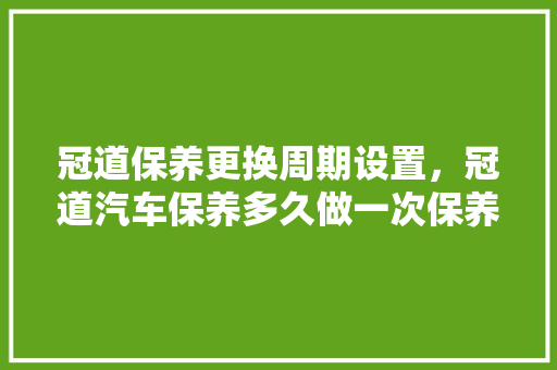 冠道保养更换周期设置，冠道汽车保养多久做一次保养。  第1张 冠道保养更换周期设置，冠道汽车保养多久做一次保养。 电瓶车